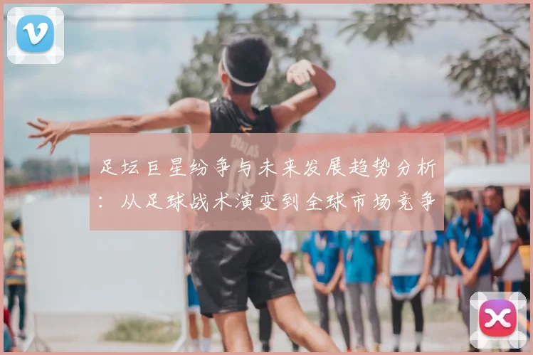 足坛巨星纷争与未来发展趋势分析：从足球战术演变到全球市场竞争新机遇