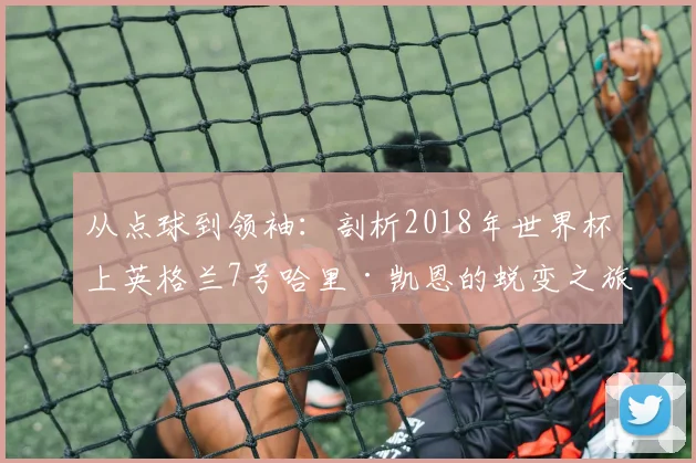 从点球到领袖:剖析2018年世界杯上英格兰7号哈里·凯恩的蜕变之旅
