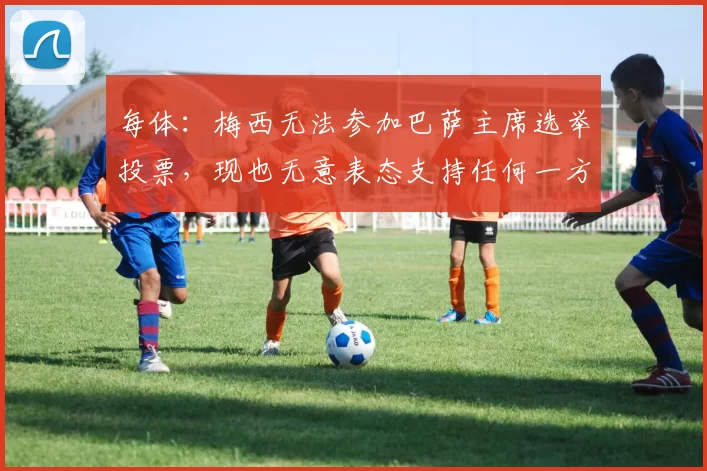 每体：梅西无法参加巴萨主席选举投票，现也无意表态支持任何一方