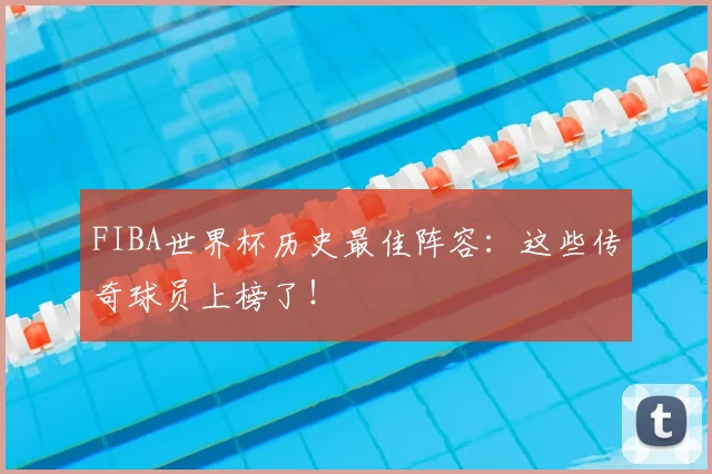 FIBA世界杯历史最佳阵容:这些传奇球员上榜了!