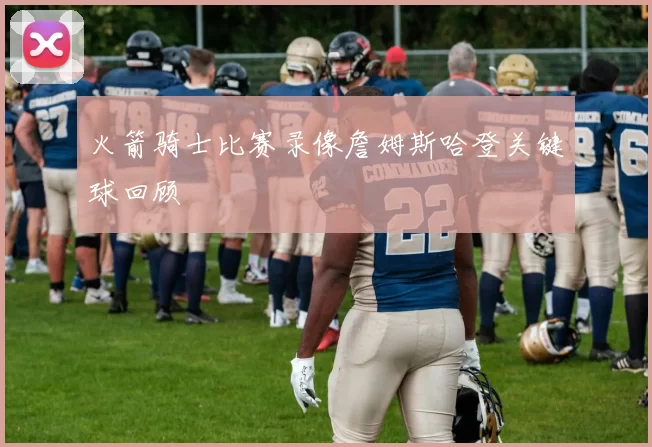 火箭骑士比赛录像詹姆斯哈登关键球回顾