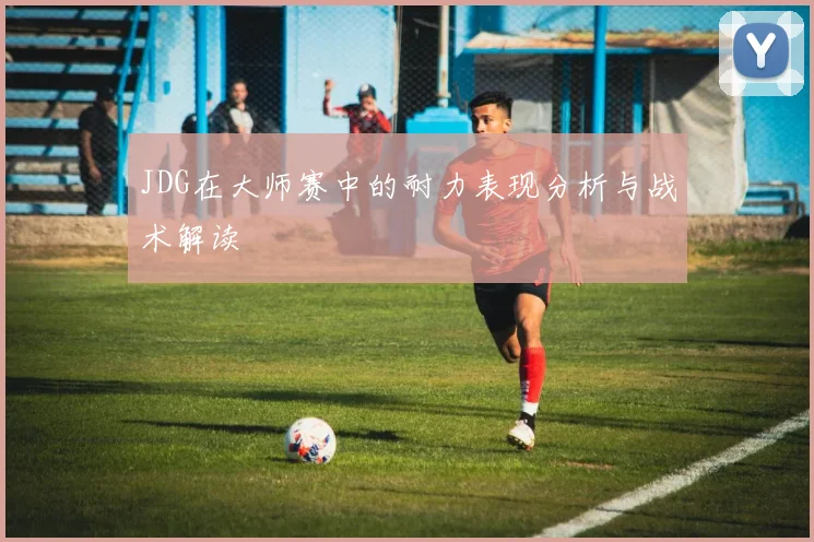 JDG在大师赛中的耐力表现分析与战术解读