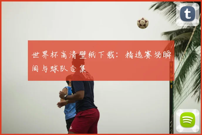 世界杯高清壁纸下载：精选赛场瞬间与球队合集