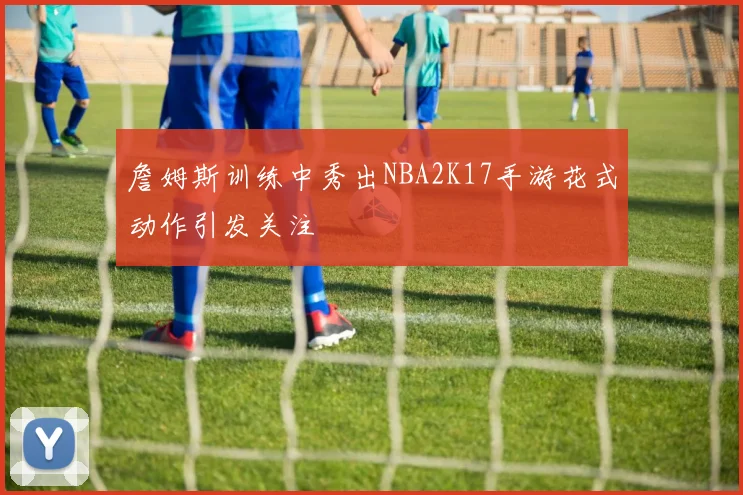 詹姆斯训练中秀出NBA2K17手游花式动作引发关注