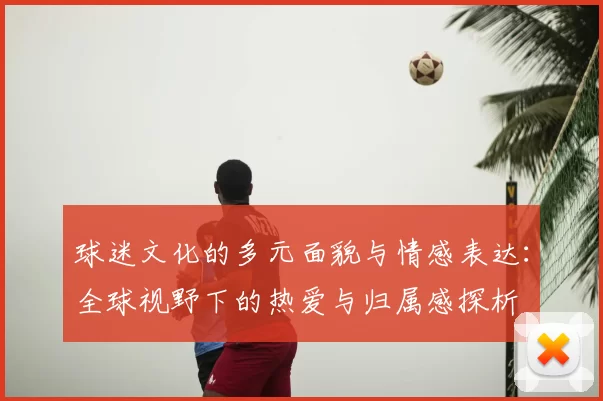 球迷文化的多元面貌与情感表达：全球视野下的热爱与归属感探析