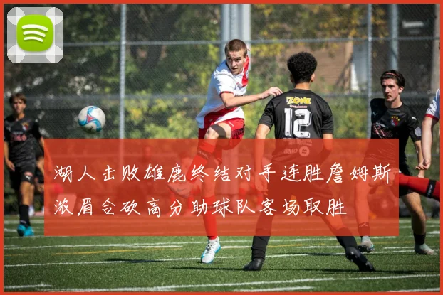 湖人击败雄鹿终结对手连胜詹姆斯浓眉合砍高分助球队客场取胜