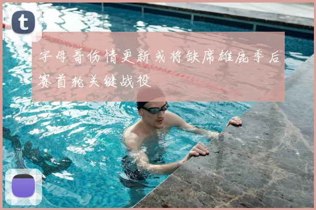 字母哥伤情更新或将缺席雄鹿季后赛首轮关键战役