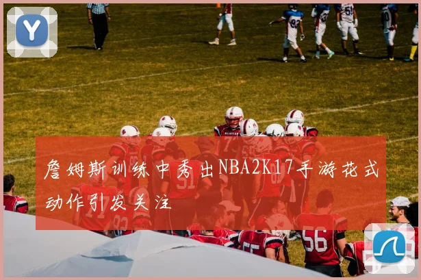 詹姆斯训练中秀出NBA2K17手游花式动作引发关注
