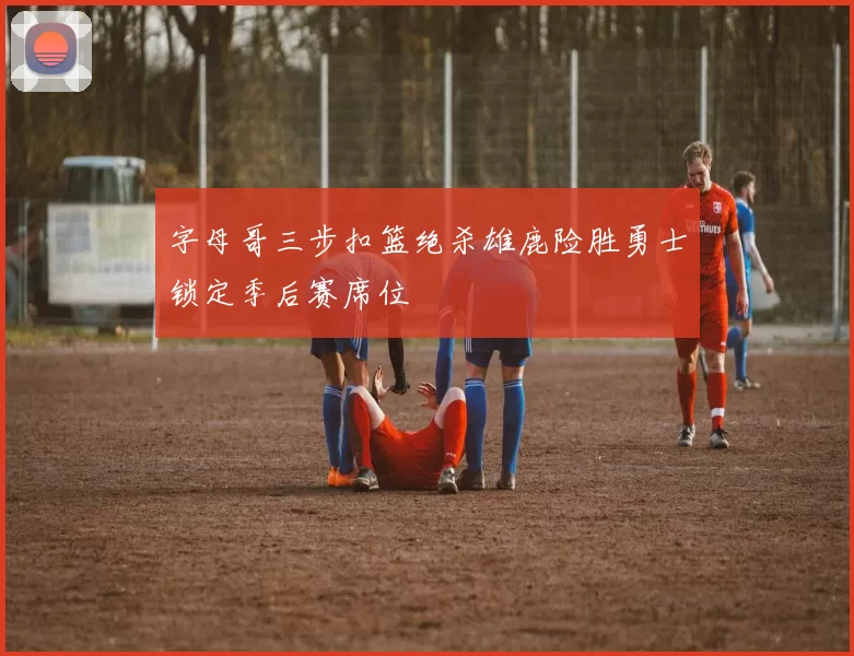 字母哥三步扣篮绝杀雄鹿险胜勇士锁定季后赛席位