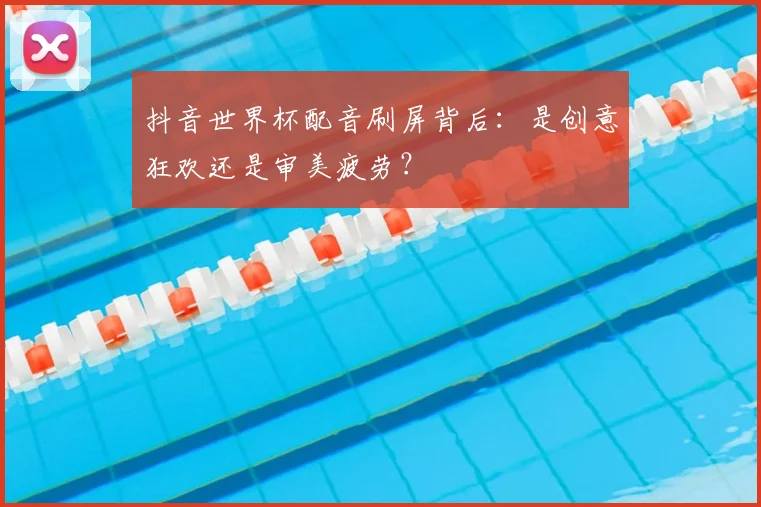 抖音世界杯配音刷屏背后：是创意狂欢还是审美疲劳？