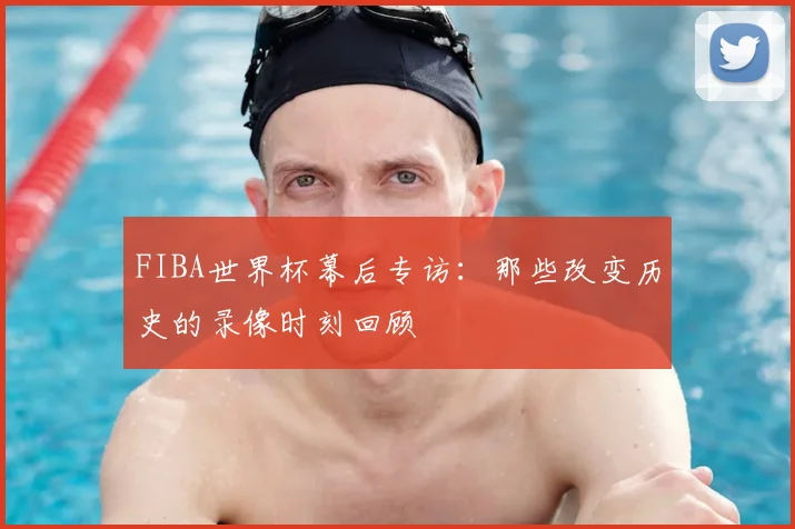 FIBA世界杯幕后专访:那些改变历史的录像时刻回顾