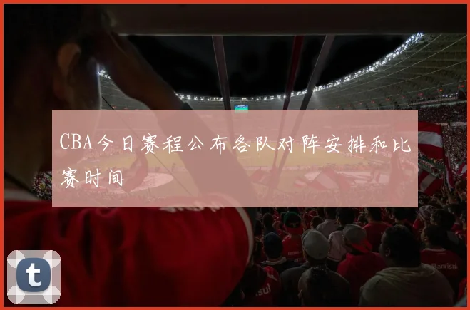CBA今日赛程公布各队对阵安排和比赛时间