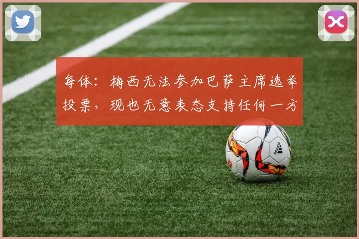 每体：梅西无法参加巴萨主席选举投票，现也无意表态支持任何一方