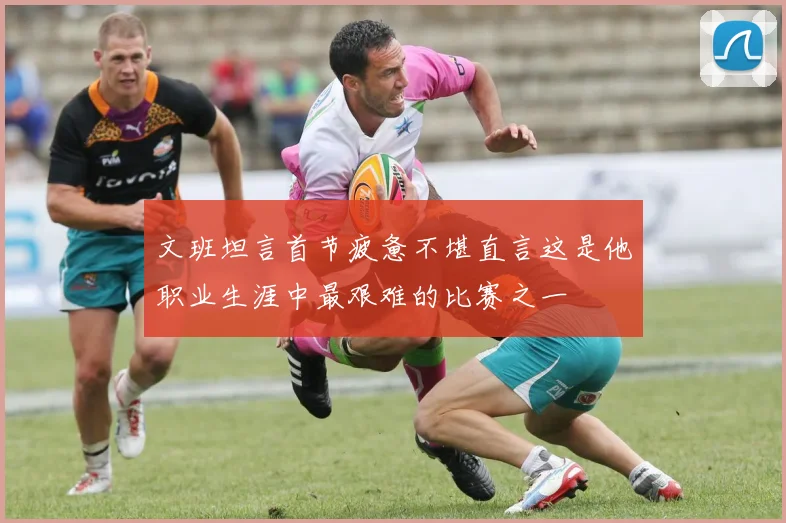 文班坦言首节疲惫不堪直言这是他职业生涯中最艰难的比赛之一