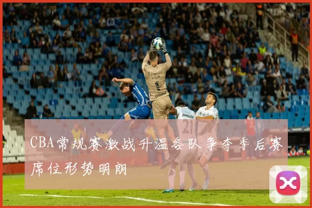 CBA常规赛激战升温各队争夺季后赛席位形势明朗