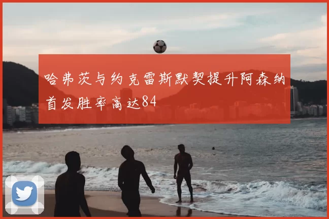 哈弗茨与约克雷斯默契提升阿森纳首发胜率高达84